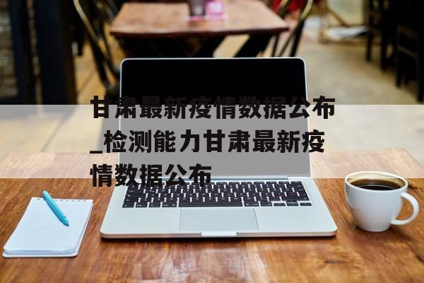 甘肃最新疫情数据公布_检测能力甘肃最新疫情数据公布